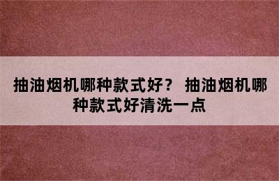 抽油烟机哪种款式好？ 抽油烟机哪种款式好清洗一点